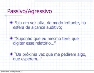 Passivo/Agressivo
Fala em voz alta, de modo irritante, na
esfera de alcance auditivo;
“Suponho que eu mesmo terei que
digitar esse relatório...”
“Da próxima vez que me pedirem algo,
que esperem...”
quarta-feira, 31 de julho de 13
 