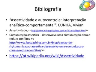 Bibliografia
• “Assertividade e autocontrole: interpretação
analítico-comportamental”. CUNHA, Vivian
• Assertividade; << http://www.marisapsicologa.com.br/assertividade.html>>
• Comunicação assertiva – desenvolva uma comunicação clara e
reduza conflitos <<
http://www.ibccoaching.com.br/blog/gestao-de-
rh/comunicacao-assertiva-desenvolva-uma-comunicacao-
clara-e-reduza-conflitos/>>
• https://pt.wikipedia.org/wiki/Assertividade
 