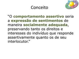 Conceito
“O comportamento assertivo seria
a expressão de sentimentos de
maneira socialmente adequada,
preservando tanto os direitos e
interesses do indivíduo que responde
assertivamente quanto os de seu
interlocutor.”
 