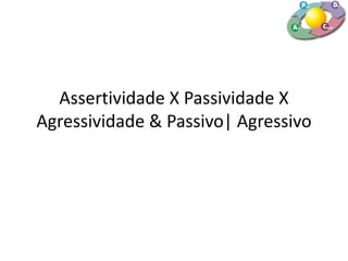 Assertividade X Passividade X
Agressividade & Passivo| Agressivo
 