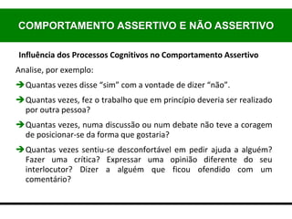 Influência dos Processos Cognitivos no Comportamento Assertivo
Analise, por exemplo:
Quantas vezes disse “sim” com a vontade de dizer “não”.
Quantas vezes, fez o trabalho que em princípio deveria ser realizado
por outra pessoa?
Quantas vezes, numa discussão ou num debate não teve a coragem
de posicionar-se da forma que gostaria?
Quantas vezes sentiu-se desconfortável em pedir ajuda a alguém?
Fazer uma crítica? Expressar uma opinião diferente do seu
interlocutor? Dizer a alguém que ficou ofendido com um
comentário?
COMPORTAMENTO ASSERTIVO E NÃO ASSERTIVO
 