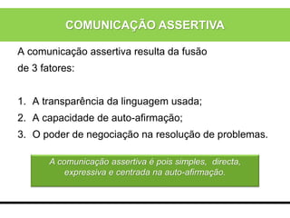 A comunicação assertiva resulta da fusão
de 3 fatores:
1. A transparência da linguagem usada;
2. A capacidade de auto-afirmação;
3. O poder de negociação na resolução de problemas.
A comunicação assertiva é pois simples, directa,
expressiva e centrada na auto-afirmação.
COMUNICAÇÃO ASSERTIVA
 
