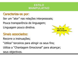 Caracteriza-se por:
Ser um “ator” nas relações interpessoais;
Pouca transparência de linguagem;
Linguagem pouco diretiva.
Sinais associados:
Recorre a insinuações;
“Utiliza” terceiros para atingir os seus fins;
Utiliza a “Chantagem Emocional” para alcançar;
seus objectivos.
FALTA DE
IMPLICAÇÃO
ESTILO
MANIPULATIVO
 