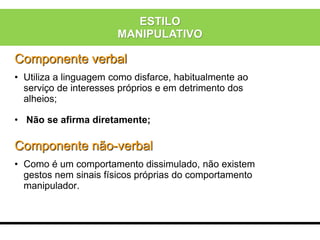 Componente verbal
• Utiliza a linguagem como disfarce, habitualmente ao
serviço de interesses próprios e em detrimento dos
alheios;
• Não se afirma diretamente;
Componente não-verbal
• Como é um comportamento dissimulado, não existem
gestos nem sinais físicos próprias do comportamento
manipulador.
ESTILO
MANIPULATIVO
 