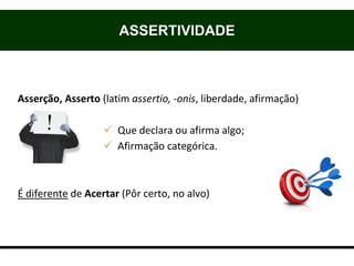 ASSERTIVIDADE
Origem
Asserção, Asserto (latim assertio, -onis, liberdade, afirmação)
 Que declara ou afirma algo;
 Afirmação categórica.
É diferente de Acertar (Pôr certo, no alvo)
 