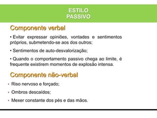 Componente verbal
• Evitar expressar opiniões, vontades e sentimentos
próprios, submetendo-se aos dos outros;
• Sentimentos de auto-desvalorização;
• Quando o comportamento passivo chega ao limite, é
frequente existirem momentos de explosão intensa.
Componente não-verbal
• Riso nervoso e forçado;
• Ombros descaídos;
• Mexer constante dos pés e das mãos.
ESTILO
PASSIVO
 