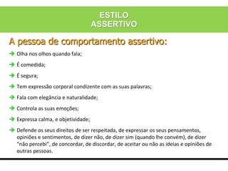 A pessoa de comportamento assertivo:
 Olha nos olhos quando fala;
 É comedida;
 É segura;
 Tem expressão corporal condizente com as suas palavras;
 Fala com elegância e naturalidade;
 Controla as suas emoções;
 Expressa calma, e objetividade;
 Defende os seus direitos de ser respeitada, de expressar os seus pensamentos,
opiniões e sentimentos, de dizer não, de dizer sim (quando lhe convém), de dizer
“não percebi”, de concordar, de discordar, de aceitar ou não as ideias e opiniões de
outras pessoas.
ESTILO
ASSERTIVO
 