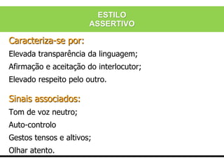 Caracteriza-se por:
Elevada transparência da linguagem;
Afirmação e aceitação do interlocutor;
Elevado respeito pelo outro.
Sinais associados:
Tom de voz neutro;
Auto-controlo
Gestos tensos e altivos;
Olhar atento.
ESTILO
ASSERTIVO
 