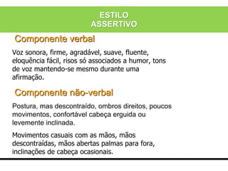 Componente verbal
Voz sonora, firme, agradável, suave, fluente,
eloquência fácil, risos só associados a humor, tons
de voz mantendo-se mesmo durante uma
afirmação.
Componente não-verbal
Postura, mas descontraído, ombros direitos, poucos
movimentos, confortável cabeça erguida ou
levemente inclinada.
Movimentos casuais com as mãos, mãos
descontraídas, mãos abertas palmas para fora,
inclinações de cabeça ocasionais.
ESTILO
ASSERTIVO
 
