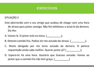 EXERCÍCIOS
SITUAÇÃO 2
Está aborrecido com o seu amigo que acabou de chegar com uma hora
de atraso para jantar consigo. Não lhe telefonou a avisá-lo da demora.
Diz-lhe:
A. Vamos lá. O jantar está na mesa. (__________);
B. Detesto comida fria. Podias ter-me avisado do atraso. (__________);
C. Muito obrigado por me teres avisado da demora. O petisco
requentado ainda sabe melhor. Queres jantar já? (__________);
D. Espero-te há uma hora. Gostaria que tivesses avisado. Vamos ao
jantar que a comida fria não tem graça. (__________)
 
