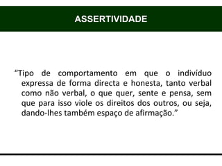 “Tipo de comportamento em que o indivíduo
expressa de forma directa e honesta, tanto verbal
como não verbal, o que quer, sente e pensa, sem
que para isso viole os direitos dos outros, ou seja,
dando-lhes também espaço de afirmação.”
ASSERTIVIDADE
 