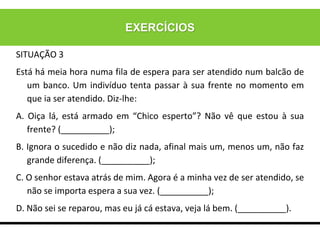 EXERCÍCIOS
SITUAÇÃO 3
Está há meia hora numa fila de espera para ser atendido num balcão de
um banco. Um indivíduo tenta passar à sua frente no momento em
que ia ser atendido. Diz-lhe:
A. Oiça lá, está armado em “Chico esperto”? Não vê que estou à sua
frente? (__________);
B. Ignora o sucedido e não diz nada, afinal mais um, menos um, não faz
grande diferença. (__________);
C. O senhor estava atrás de mim. Agora é a minha vez de ser atendido, se
não se importa espera a sua vez. (__________);
D. Não sei se reparou, mas eu já cá estava, veja lá bem. (__________).
 