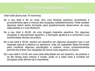 Valor total (Soma dos 15 números)
Se o seu total é 60 ou mais, tem uma filosofia assertiva consistente e
provavelmente gere a maioria das situações satisfatoriamente. Pode receber
algumas ideias desta formação para posteriormente desenvolver as suas
capacidades e a sua eficiência.
Se o seu total é 45-59, dá uma imagem bastante assertiva. Em algumas
situações é naturalmente assertivo, a formação ajudá-lo-á a aumentar a sua
assertividade através da prática.
Se o seu total é 30-44, parece ser assertivo em algumas situações mas a sua
resposta natural é passiva ou agressiva. Usar as sugestões desta formação
para modificar algumas percepções e praticar novos comportamentos
permitir-lhe-á lidar com situações de forma mais assertiva no futuro.
Se o seu total é 15-29, tem uma certa dificuldade em ser assertivo. Se praticar e
se der tempo para crescer e mudar, pode vir a estar mais à vontade em
situações onde afirmar-se é importante.
TESTE DE ASSERTIVIDADE
 