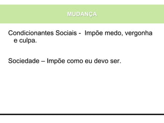 MUDANÇA
Condicionantes Sociais - Impõe medo, vergonha
e culpa.
Sociedade – Impõe como eu devo ser.
 