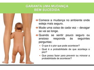 GARANTA UMA MUDANÇA
BEM SUCEDIDA
 Comece a mudança no ambiente onde
esteja mais seguro.
 Mude uma coisa de cada vez – devagar
se vai ao longe.
 Quando se sentir pouco seguro ou
ansioso responda às seguintes
perguntas:
 O que é o pior que pode acontecer?
 Qual é a probabilidade de que aconteça o
pior?
 Que posso fazer para prevenir ou minorar a
probabilidade de acontecer?
 