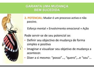 2. POTENCIAL: Mudar é um processo activo e não
passivo.
Esforço mental » Envolvimento emocional » Ação
Pode servir-se de seu potencial se:
• Definir seu objectivo de mudança de forma
simples e positiva
• Imaginar e visualizar seu objetivo de mudança a
acontecer.
• Dizer a si mesmo: “posso”…, “quero”,…e “sou”…
GARANTA UMA MUDANÇA
BEM SUCEDIDA
 