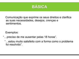 Comunicação que exprime os seus direitos e clarifica
as suas necessidades, desejos, crenças e
sentimentos.
Exemplos:
“…preciso de me ausentar pelas 18 horas”.
“…estou muito satisfeito com a forma como o problema
foi resolvido”.
BÁSICA
 