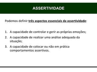 Podemos definir três aspectos essenciais da assertividade:
1. A capacidade de controlar e gerir as próprias emoções;
2. A capacidade de realizar uma análise adequada da
situação;
3. A capacidade de colocar ou não em prática
comportamentos assertivos.
ASSERTIVIDADE
 