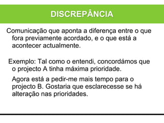 Comunicação que aponta a diferença entre o que
fora previamente acordado, e o que está a
acontecer actualmente.
Exemplo: Tal como o entendi, concordámos que
o projecto A tinha máxima prioridade.
Agora está a pedir-me mais tempo para o
projecto B. Gostaria que esclarecesse se há
alteração nas prioridades.
DISCREPÂNCIA
 