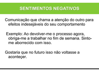 Comunicação que chama a atenção do outro para
efeitos indesejáveis do seu comportamento
Exemplo: Ao devolver-me o processo agora,
obriga-me a trabalhar no fim de semana. Sinto-
me aborrecido com isso.
Gostaria que no futuro isso não voltasse a
aconteçer.
SENTIMENTOS NEGATIVOS
 