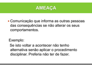  Comunicação que informa as outras pessoas
das consequências se não alterar os seus
comportamentos.
Exemplo:
Se isto voltar a acontecer não tenho
alternativa senão aplicar o procedimento
disciplinar. Preferia não ter de fazer.
AMEAÇA
 