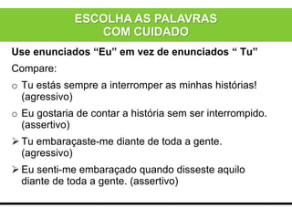 Use enunciados “Eu” em vez de enunciados “ Tu”
Compare:
o Tu estás sempre a interromper as minhas histórias!
(agressivo)
o Eu gostaria de contar a história sem ser interrompido.
(assertivo)
 Tu embaraçaste-me diante de toda a gente.
(agressivo)
 Eu senti-me embaraçado quando disseste aquilo
diante de toda a gente. (assertivo)
ESCOLHA AS PALAVRAS
COM CUIDADO
 