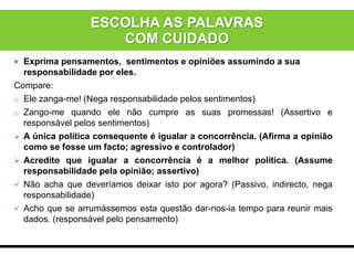  Exprima pensamentos, sentimentos e opiniões assumindo a sua
responsabilidade por eles.
Compare:
o Ele zanga-me! (Nega responsabilidade pelos sentimentos)
o Zango-me quando ele não cumpre as suas promessas! (Assertivo e
responsável pelos sentimentos)
 A única política consequente é igualar a concorrência. (Afirma a opinião
como se fosse um facto; agressivo e controlador)
 Acredito que igualar a concorrência é a melhor política. (Assume
responsabilidade pela opinião; assertivo)
 Não acha que deveríamos deixar isto por agora? (Passivo, indirecto, nega
responsabilidade)
 Acho que se arrumássemos esta questão dar-nos-ia tempo para reunir mais
dados. (responsável pelo pensamento)
ESCOLHA AS PALAVRAS
COM CUIDADO
 