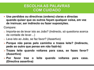  Use perdidos ou directivas (ordens) claras e directas
quando quiser que os outros façam qualquer coisa, em vez
de insinuar, ser indirecto ou fazer suposições.
Compare:
o Importa-se de levar isto ao João? (Indirecto, só questiona acerca
da vontade de levar…)
o Leva isto ao João, se faz favor? (Assertivo)
 Porque não paras pelo caminho e trazes leite? (Indirecto,
pede ao outro que pense em não fazê-lo)
 Trazes leite quando voltares para casa, se fazes favor?
(Assertivo)
 Por favor traz o leite quando voltares para casa.
(Directiva assertiva)
ESCOLHA AS PALAVRAS
COM CUIDADO
 