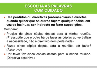  Use perdidos ou directivas (ordens) claras e directas
quando quiser que os outros façam qualquer coisa, em
vez de insinuar, ser indirecto ou fazer suposições.
Compare:
 Preciso de cinco cópias destas para a minha reunião.
(Pressupõe que o outro há de fazer as cópias ao verbalizar
a necessidade, não é directivo nem pede nada).
 Fazes cinco cópias destas para a reunião, por favor?
(Assertivo)
 Por favor faz cinco cópias destas para a minha reunião.
(Directiva assertiva)
ESCOLHA AS PALAVRAS
COM CUIDADO
 