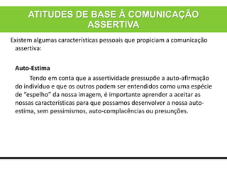 Existem algumas características pessoais que propiciam a comunicação
assertiva:
Auto-Estima
Tendo em conta que a assertividade pressupõe a auto-afirmação
do indivíduo e que os outros podem ser entendidos como uma espécie
de “espelho” da nossa imagem, é importante aprender a aceitar as
nossas características para que possamos desenvolver a nossa auto-
estima, sem pessimismos, auto-complacências ou presunções.
ATITUDES DE BASE À COMUNICAÇÃO
ASSERTIVA
 