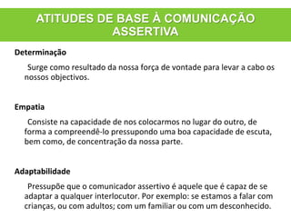 Determinação
Surge como resultado da nossa força de vontade para levar a cabo os
nossos objectivos.
Empatia
Consiste na capacidade de nos colocarmos no lugar do outro, de
forma a compreendê-lo pressupondo uma boa capacidade de escuta,
bem como, de concentração da nossa parte.
Adaptabilidade
Pressupõe que o comunicador assertivo é aquele que é capaz de se
adaptar a qualquer interlocutor. Por exemplo: se estamos a falar com
crianças, ou com adultos; com um familiar ou com um desconhecido.
ATITUDES DE BASE À COMUNICAÇÃO
ASSERTIVA
 
