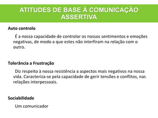 Auto controlo
É a nossa capacidade de controlar os nossos sentimentos e emoções
negativas, de modo a que estes não interfiram na relação com o
outro.
Tolerância a Frustração
Diz respeito à nossa resistência a aspectos mais negativos na nossa
vida. Caracteriza-se pela capacidade de gerir tensões e conflitos, nas
relações interpessoais.
Sociabilidade
Um comunicador
ATITUDES DE BASE À COMUNICAÇÃO
ASSERTIVA
 