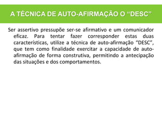 Ser assertivo pressupõe ser-se afirmativo e um comunicador
eficaz. Para tentar fazer corresponder estas duas
características, utilize a técnica de auto-afirmação “DESC”,
que tem como finalidade exercitar a capacidade de auto-
afirmação de forma construtiva, permitindo a antecipação
das situações e dos comportamentos.
A TÉCNICA DE AUTO-AFIRMAÇÃO O “DESC”
 