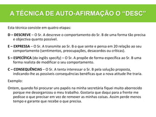 Esta técnica consiste em quatro etapas:
D – DESCREVE – O Sr. A descreve o comportamento do Sr. B de uma forma tão precisa
e objectiva quanto possível.
E – EXPRESSA – O Sr. A transmite ao Sr. B o que sente e pensa em 20 relação ao seu
comportamento (sentimentos, preocupações, desacordos ou críticas).
S – ESPECÍFICA (do inglês specify) – O Sr. A propõe de forma específica ao Sr. B uma
forma realista de modificar o seu comportamento.
C – CONSEQUÊNCIAS – O Sr. A tenta interessar o Sr. B pela solução proposta,
indicando-lhe as possíveis consequências benéficas que a nova atitude lhe traria.
Exemplo:
Ontem, quando foi procurar uns papéis na minha secretária fiquei muito aborrecido
porque me desorganizou o meu trabalho. Gostaria que daqui para a frente me
pedisse o que precisar em vez de remexer as minhas coisas. Assim perde menos
tempo e garante que recebe o que precisa.
A TÉCNICA DE AUTO-AFIRMAÇÃO O “DESC”
 