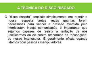 O “disco riscado” consiste simplesmente em repetir a
nossa resposta tantas vezes quantas forem
necessárias para vencer a pressão exercida pelo
interlocutor. Nesta comunicação é importante que
sejamos capazes de resistir à tentação de nos
justificarmos ou de contra atacarmos as “acusações”
do nosso interlocutor. É geralmente eficaz quando
lidamos com pessoas manipuladoras.
A TÉCNICA DO DISCO RISCADO
 