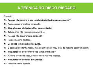 Exemplo:
N – Porque não arruma o seu local de trabalho todas as semanas?
R – Porque não me apetece arrumá-lo.
N – Mas olhe que ele teria melhor apresentação!
R – Talvez, mas não me apetece arrumá-lo.
N – Porque não experimenta amanhã?
R – Porque não me apetece.
N – Você não tem espírito de equipa.
R – É possível que tenha razão, mas eu acho que o meu local de trabalho está bem assim.
N – Mas porque é que o incomoda tanto arrumá-lo?
R – Não me incomoda nada, simplesmente não me apetece.
N – Mas porque é que não lhe apetece?
R – Porque não me apetece.
A TÉCNICA DO DISCO RISCADO
 