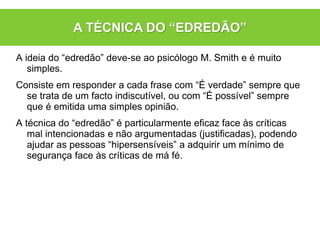 A ideia do “edredão” deve-se ao psicólogo M. Smith e é muito
simples.
Consiste em responder a cada frase com “É verdade” sempre que
se trata de um facto indiscutível, ou com “É possível” sempre
que é emitida uma simples opinião.
A técnica do “edredão” é particularmente eficaz face às críticas
mal intencionadas e não argumentadas (justificadas), podendo
ajudar as pessoas “hipersensíveis” a adquirir um mínimo de
segurança face às críticas de má fé.
A TÉCNICA DO “EDREDÃO”
 