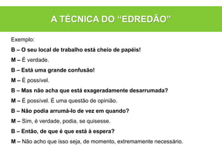 Exemplo:
B – O seu local de trabalho está cheio de papéis!
M – É verdade.
B – Está uma grande confusão!
M – É possível.
B – Mas não acha que está exageradamente desarrumada?
M – É possível. É uma questão de opinião.
B – Não podia arrumá-lo de vez em quando?
M – Sim, é verdade, podia, se quisesse.
B – Então, de que é que está à espera?
M – Não acho que isso seja, de momento, extremamente necessário.
A TÉCNICA DO “EDREDÃO”
 