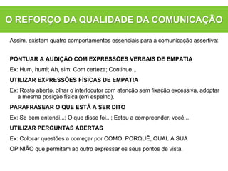 Assim, existem quatro comportamentos essenciais para a comunicação assertiva:
PONTUAR A AUDIÇÃO COM EXPRESSÕES VERBAIS DE EMPATIA
Ex: Hum, hum!; Ah, sim; Com certeza; Continue...
UTILIZAR EXPRESSÕES FÍSICAS DE EMPATIA
Ex: Rosto aberto, olhar o interlocutor com atenção sem fixação excessiva, adoptar
a mesma posição física (em espelho).
PARAFRASEAR O QUE ESTÁ A SER DITO
Ex: Se bem entendi...; O que disse foi...; Estou a compreender, você...
UTILIZAR PERGUNTAS ABERTAS
Ex: Colocar questões a começar por COMO, PORQUÊ, QUAL A SUA
OPINIÃO que permitam ao outro expressar os seus pontos de vista.
O REFORÇO DA QUALIDADE DA COMUNICAÇÃO
 