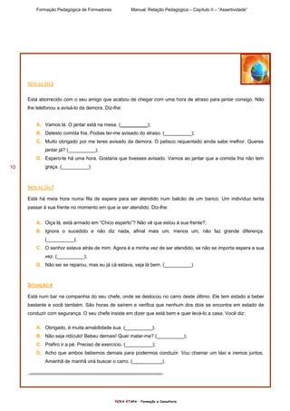 Formação Pedagógica de Formadores Manual: Relação Pedagógica – Capítulo II – “Assertividade”
nOVA eTAPA – Formação e Consultoria
10
SITUAÇÃO 2
Está aborrecido com o seu amigo que acabou de chegar com uma hora de atraso para jantar consigo. Não
lhe telefonou a avisá-lo da demora. Diz-lhe:
A. Vamos lá. O jantar está na mesa. (__________);
B. Detesto comida fria. Podias ter-me avisado do atraso. (__________);
C. Muito obrigado por me teres avisado da demora. O petisco requentado ainda sabe melhor. Queres
jantar já? (__________);
D. Espero-te há uma hora. Gostaria que tivesses avisado. Vamos ao jantar que a comida fria não tem
graça. (__________)
SITUAÇÃO 3
Está há meia hora numa fila de espera para ser atendido num balcão de um banco. Um indivíduo tenta
passar à sua frente no momento em que ia ser atendido. Diz-lhe:
A. Oiça lá, está armado em “Chico esperto”? Não vê que estou à sua frente?;
B. Ignora o sucedido e não diz nada, afinal mais um, menos um, não faz grande diferença.
(__________);
C. O senhor estava atrás de mim. Agora é a minha vez de ser atendido, se não se importa espera a sua
vez. (__________);
D. Não sei se reparou, mas eu já cá estava, veja lá bem. (__________)
SITUAÇÃO 4
Está num bar na companhia do seu chefe, onde se deslocou no carro deste último. Ele tem estado a beber
bastante e você também. São horas de saírem e verifica que nenhum dos dois se encontra em estado de
conduzir com segurança. O seu chefe insiste em dizer que está bem e quer levá-lo a casa. Você diz:
A. Obrigado, é muita amabilidade sua. (__________);
B. Não seja ridículo! Bebeu demais! Quer matar-me? (__________);
C. Prefiro ir a pé. Preciso de exercício. (__________);
D. Acho que ambos bebemos demais para podermos conduzir. Vou chamar um táxi e iremos juntos.
Amanhã de manhã virá buscar o carro. (___________).
 