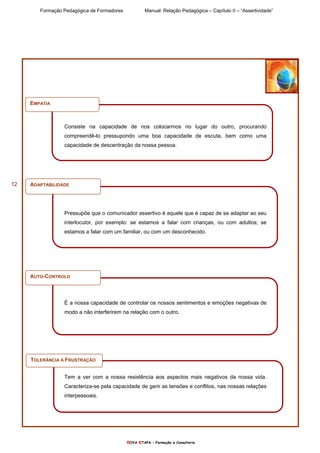 Formação Pedagógica de Formadores Manual: Relação Pedagógica – Capítulo II – “Assertividade”
nOVA eTAPA – Formação e Consultoria
12
EMPATIA
ADAPTABILIDADE
AUTO-CONTROLO
TOLERÂNCIA À FRUSTRAÇÃO
Consiste na capacidade de nos colocarmos no lugar do outro, procurando
compreendê-lo pressupondo uma boa capacidade de escuta, bem como uma
capacidade de descentração da nossa pessoa.
Pressupõe que o comunicador assertivo é aquele que é capaz de se adaptar ao seu
interlocutor, por exemplo: se estamos a falar com crianças, ou com adultos; se
estamos a falar com um familiar, ou com um desconhecido.
É a nossa capacidade de controlar os nossos sentimentos e emoções negativas de
modo a não interferirem na relação com o outro.
Tem a ver com a nossa resistência aos aspectos mais negativos da nossa vida.
Caracteriza-se pela capacidade de gerir as tensões e conflitos, nas nossas relações
interpessoais.
 