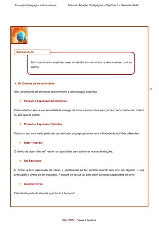Formação Pedagógica de Formadores Manual: Relação Pedagógica – Capítulo II – “Assertividade”
nOVA eTAPA – Formação e Consultoria
13
SOCIABILIDADE
Um comunicador assertivo deve ter PRAZER em comunicar e relacionar-se com os
outros.
4. Os Direitos da Assertividade
São um conjunto de princípios que orientam a comunicação assertiva:
Possuir e Expressar Sentimentos
Cada indivíduo tem a sua sensibilidade e reage de forma característica sem por isso ser considerado melhor
ou pior que os outros;
Possuir e Expressar Opiniões
Cada um tem uma visão particular da realidade, o que proporciona uma infinidade de opiniões diferentes;
Dizer “Não Sei”
O direito de dizer “não sei” reside na capacidade para aceitar as nossas limitações;
Ser Escutado
O direito à livre expressão de ideias e sentimentos só faz sentido quando tem eco em alguém, o que
pressupõe o direito de ser escutado. A atitude de escuta vai para além da nossa capacidade de ouvir;
Cometer Erros
Este direito parte da ideia de que “errar é humano”;
 