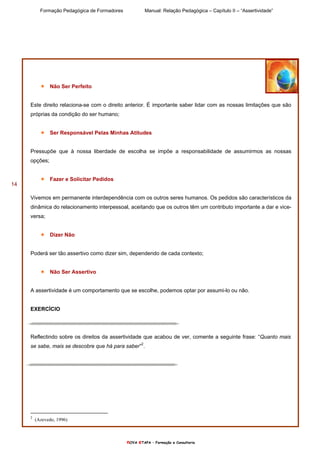 Formação Pedagógica de Formadores Manual: Relação Pedagógica – Capítulo II – “Assertividade”
nOVA eTAPA – Formação e Consultoria
14
Não Ser Perfeito
Este direito relaciona-se com o direito anterior. É importante saber lidar com as nossas limitações que são
próprias da condição do ser humano;
Ser Responsável Pelas Minhas Atitudes
Pressupõe que à nossa liberdade de escolha se impõe a responsabilidade de assumirmos as nossas
opções;
Fazer e Solicitar Pedidos
Vivemos em permanente interdependência com os outros seres humanos. Os pedidos são característicos da
dinâmica do relacionamento interpessoal, aceitando que os outros têm um contributo importante a dar e vice-
versa;
Dizer Não
Poderá ser tão assertivo como dizer sim, dependendo de cada contexto;
Não Ser Assertivo
A assertividade é um comportamento que se escolhe, podemos optar por assumi-lo ou não.
EXERCÌCIO
Reflectindo sobre os direitos da assertividade que acabou de ver, comente a seguinte frase: “Quanto mais
se sabe, mais se descobre que há para saber”2
.
2
(Azevedo, 1996)
 