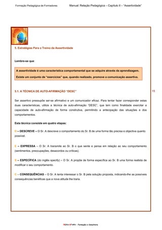 Formação Pedagógica de Formadores Manual: Relação Pedagógica – Capítulo II – “Assertividade”
nOVA eTAPA – Formação e Consultoria
15
5. Estratégias Para o Treino da Assertividade
Lembre-se que:
A assertividade é uma característica comportamental que se adquire através da aprendizagem.
Existe um conjunto de “exercícios” que, quando realizado, promove a comunicação assertiva.
5.1. A TÉCNICA DE AUTO-AFIRMAÇÃO “DESC”
Ser assertivo pressupõe ser-se afirmativo e um comunicador eficaz. Para tentar fazer corresponder estas
duas características, utilize a técnica de auto-afirmação “DESC”, que tem como finalidade exercitar a
capacidade de auto-afirmação de forma construtiva, permitindo a antecipação das situações e dos
comportamentos.
Esta técnica consiste em quatro etapas:
D – DESCREVE – O Sr. A descreve o comportamento do Sr. B de uma forma tão precisa e objectiva quanto
possível.
E – EXPRESSA – O Sr. A transmite ao Sr. B o que sente e pensa em relação ao seu comportamento
(sentimentos, preocupações, desacordos ou críticas).
S – ESPECÍFICA (do inglês specify) – O Sr. A propõe de forma específica ao Sr. B uma forma realista de
modificar o seu comportamento.
C – CONSEQUÊNCIAS – O Sr. A tenta interessar o Sr. B pela solução proposta, indicando-lhe as possíveis
consequências benéficas que a nova atitude lhe traria.
 