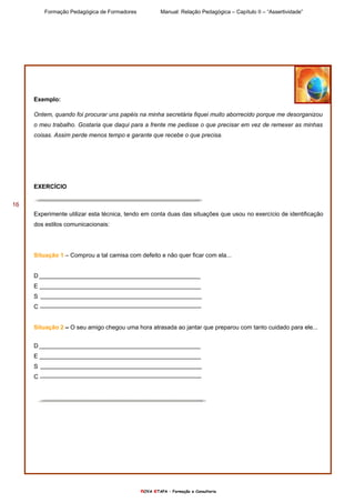 Formação Pedagógica de Formadores Manual: Relação Pedagógica – Capítulo II – “Assertividade”
nOVA eTAPA – Formação e Consultoria
16
Exemplo:
Ontem, quando foi procurar uns papéis na minha secretária fiquei muito aborrecido porque me desorganizou
o meu trabalho. Gostaria que daqui para a frente me pedisse o que precisar em vez de remexer as minhas
coisas. Assim perde menos tempo e garante que recebe o que precisa.
EXERCÍCIO
Experimente utilizar esta técnica, tendo em conta duas das situações que usou no exercício de identificação
dos estilos comunicacionais:
Situação 1 – Comprou a tal camisa com defeito e não quer ficar com ela...
D
E
S
C
Situação 2 – O seu amigo chegou uma hora atrasada ao jantar que preparou com tanto cuidado para ele...
D
E
S
C
 