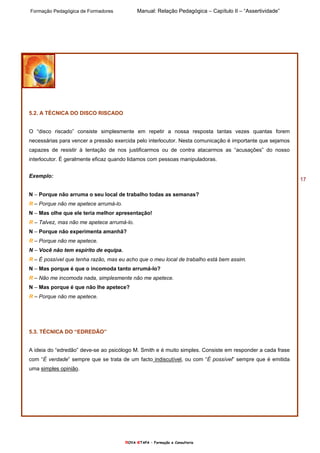 Formação Pedagógica de Formadores Manual: Relação Pedagógica – Capítulo II – “Assertividade”
nOVA eTAPA – Formação e Consultoria
17
5.2. A TÉCNICA DO DISCO RISCADO
O “disco riscado” consiste simplesmente em repetir a nossa resposta tantas vezes quantas forem
necessárias para vencer a pressão exercida pelo interlocutor. Nesta comunicação é importante que sejamos
capazes de resistir à tentação de nos justificarmos ou de contra atacarmos as “acusações” do nosso
interlocutor. É geralmente eficaz quando lidamos com pessoas manipuladoras.
Exemplo:
N – Porque não arruma o seu local de trabalho todas as semanas?
R – Porque não me apetece arrumá-lo.
N – Mas olhe que ele teria melhor apresentação!
R – Talvez, mas não me apetece arrumá-lo.
N – Porque não experimenta amanhã?
R – Porque não me apetece.
N – Você não tem espírito de equipa.
R – É possível que tenha razão, mas eu acho que o meu local de trabalho está bem assim.
N – Mas porque é que o incomoda tanto arrumá-lo?
R – Não me incomoda nada, simplesmente não me apetece.
N – Mas porque é que não lhe apetece?
R – Porque não me apetece.
5.3. TÉCNICA DO “EDREDÃO”
A ideia do “edredão” deve-se ao psicólogo M. Smith e é muito simples. Consiste em responder a cada frase
com “É verdade” sempre que se trata de um facto indiscutível, ou com “É possível” sempre que é emitida
uma simples opinião.
 
