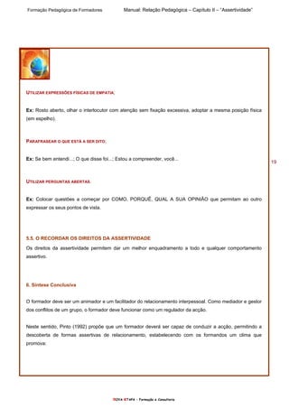 Formação Pedagógica de Formadores Manual: Relação Pedagógica – Capítulo II – “Assertividade”
nOVA eTAPA – Formação e Consultoria
19
UTILIZAR EXPRESSÕES FÍSICAS DE EMPATIA;
Ex: Rosto aberto, olhar o interlocutor com atenção sem fixação excessiva, adoptar a mesma posição física
(em espelho).
PARAFRASEAR O QUE ESTÁ A SER DITO;
Ex: Se bem entendi...; O que disse foi...; Estou a compreender, você...
UTILIZAR PERGUNTAS ABERTAS.
Ex: Colocar questões a começar por COMO, PORQUÊ, QUAL A SUA OPINIÃO que permitam ao outro
expressar os seus pontos de vista.
5.5. O RECORDAR OS DIREITOS DA ASSERTIVIDADE
Os direitos da assertividade permitem dar um melhor enquadramento a todo e qualquer comportamento
assertivo.
6. Síntese Conclusiva
O formador deve ser um animador e um facilitador do relacionamento interpessoal. Como mediador e gestor
dos conflitos de um grupo, o formador deve funcionar como um regulador da acção.
Neste sentido, Pinto (1992) propõe que um formador deverá ser capaz de conduzir a acção, permitindo a
descoberta de formas assertivas de relacionamento, estabelecendo com os formandos um clima que
promova:
 