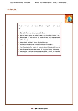 Formação Pedagógica de Formadores Manual: Relação Pedagógica – Capítulo II – “Assertividade”
nOVA eTAPA – Formação e Consultoria
2
OBJECTIVOS
Pretende-se que no final deste módulo os participantes sejam capazes
de:
• Contextualizar o conceito de assertividade
• Identificar o conceito de assertividade como atitude comunicacional;
• Reconhecer a importância da assertividade no relacionamento
interpessoal;
• Caracterizar os quatro estilos comunicacionais;
• Identificar as atitudes de base à comunicação assertiva;
• Identificar os direitos passíveis de serem defendidos assertivamente;
• Identificar estratégias para o treino de comportamentos assertivos;
• Reconhecer a implicação da assertividade nas funções do formador.
 