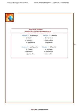 Formação Pedagógica de Formadores Manual: Relação Pedagógica – Capítulo II – “Assertividade”
nOVA eTAPA – Formação e Consultoria
21
SOLUÇÃO DO EXERCÍCIO
- IDENTIFICAÇÃO DOS ESTILOS COMUNCACIONAIS -
Situação 1: a) Agressivo Situação 2: a) Passivo
b) Passivo b) Agressivo
c) Assertivo c) Manipulador
d) Manipulador d) Assertivo
Situação 3: a) Agressivo Situação 4: a) Passivo
b) Passivo b) Agressivo
c) Assertivo c) Manipulador
d) Manipulador d) Assertivo
 