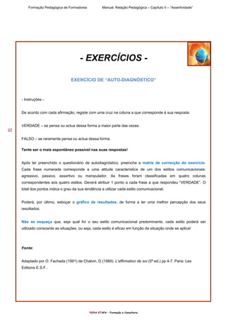 Formação Pedagógica de Formadores Manual: Relação Pedagógica – Capítulo II – “Assertividade”
nOVA eTAPA – Formação e Consultoria
22
- EXERCÍCIOS -
EXERCÍCIO DE “AUTO-DIAGNÓSTICO”
- Instruções -
De acordo com cada afirmação, registe com uma cruz na coluna a que corresponde à sua resposta:
VERDADE – se pensa ou actua dessa forma a maior parte das vezes.
FALSO – se raramente pensa ou actua dessa forma.
Tente ser o mais espontâneo possível nas suas respostas!
Após ter preenchido o questionário de autodiagnóstico, preencha a matriz de correcção do exercício.
Cada frase numerada corresponde a uma atitude característica de um dos estilos comunicacionais:
agressivo, passivo, assertivo ou manipulador. As frases foram classificadas em quatro colunas
correspondentes aos quatro estilos. Deverá atribuir 1 ponto a cada frase a que respondeu “VERDADE”. O
total dos pontos indica o grau da sua tendência a utilizar cada estilo comunicacional.
Poderá, por último, esboçar o gráfico de resultados, de forma a ter uma melhor percepção dos seus
resultados.
Não se esqueça que, seja qual for o seu estilo comunicacional predominante, cada estilo poderá ser
utilizado consoante as situações, ou seja, cada estilo é eficaz em função da situação onde se aplica!
Fonte:
Adaptado por O. Fachada (1991) de Chalvin, D (1989). L’affirmation de soi (5ª ed.) pp 4-7. Paris: Les
Editions E.S.F..
 